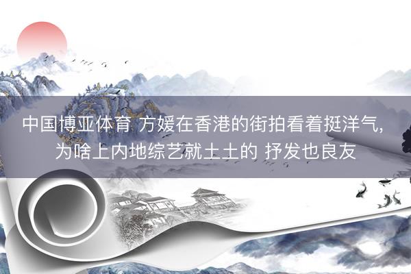 中国博亚体育 方媛在香港的街拍看着挺洋气， 为啥上内地综艺就土土的 抒发也良友