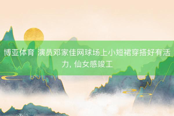 博亚体育 演员邓家佳网球场上小短裙穿搭好有活力，<a href=