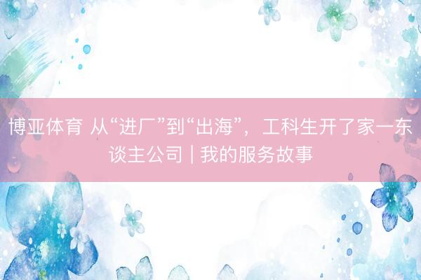 博亚体育 从“进厂”到“出海”，工科生开了家一东谈主公司 | 我的服务故事