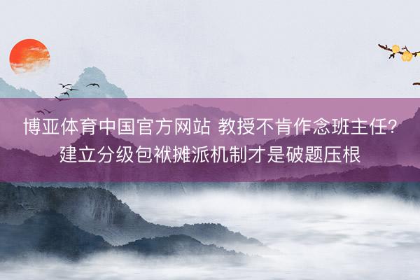博亚体育中国官方网站 教授不肯作念班主任？建立分级包袱摊派机制才是破题压根