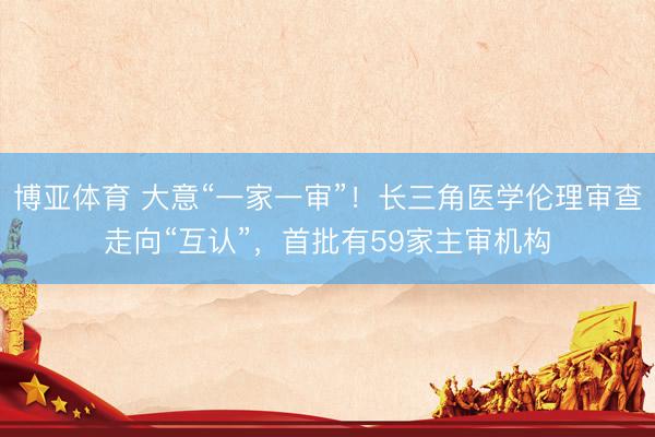 博亚体育 大意“一家一审”！长三角医学伦理审查走向“互认”，首批有59家主审机构