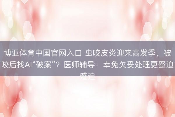 博亚体育中国官网入口 虫咬皮炎迎来高发季，被咬后找AI“破案”？医师辅导：幸免欠妥处理更蹙迫