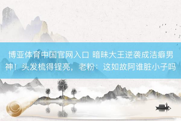 博亚体育中国官网入口 暗昧大王逆袭成洁癖男神！头发梳得锃亮，老粉：这如故阿谁脏小子吗