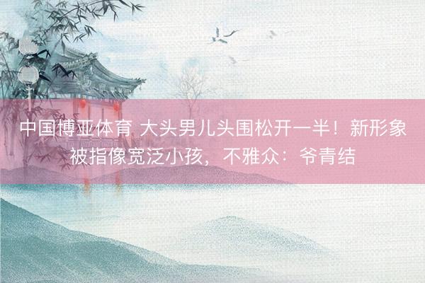 中国博亚体育 大头男儿头围松开一半！新形象被指像宽泛小孩，不雅众：爷青结