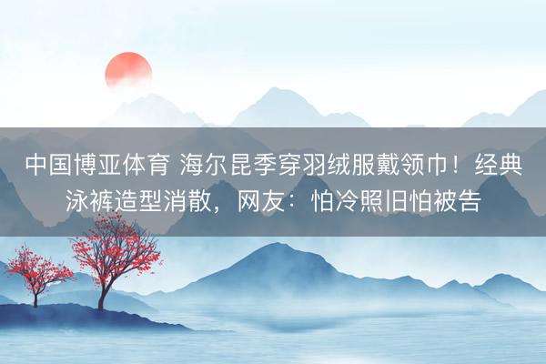 中国博亚体育 海尔昆季穿羽绒服戴领巾！经典泳裤造型消散，网友：怕冷照旧怕被告