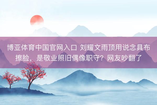 博亚体育中国官网入口 刘耀文雨顶用说念具布擦脸，是敬业照旧偶像职守？网友吵翻了