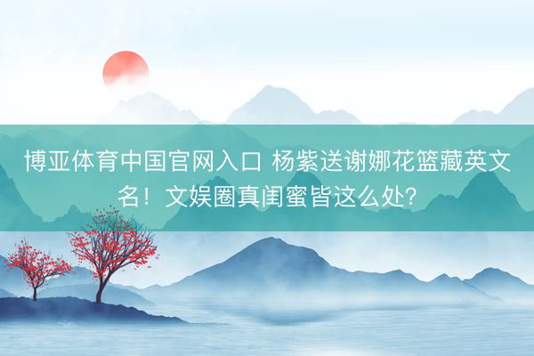 博亚体育中国官网入口 杨紫送谢娜花篮藏英文名！文娱圈真闺蜜皆这么处？