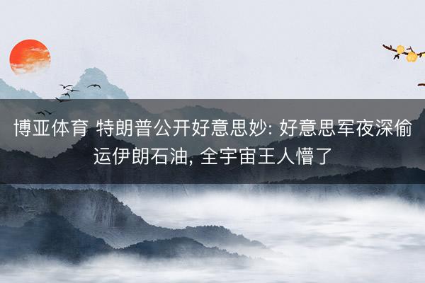 博亚体育 特朗普公开好意思妙: 好意思军夜深偷运伊朗石油， 全宇宙王人懵了