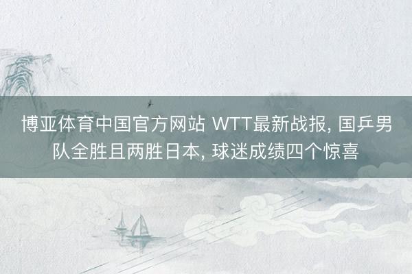 博亚体育中国官方网站 WTT最新战报， 国乒男队全胜且两胜日本， 球迷成绩四个惊喜