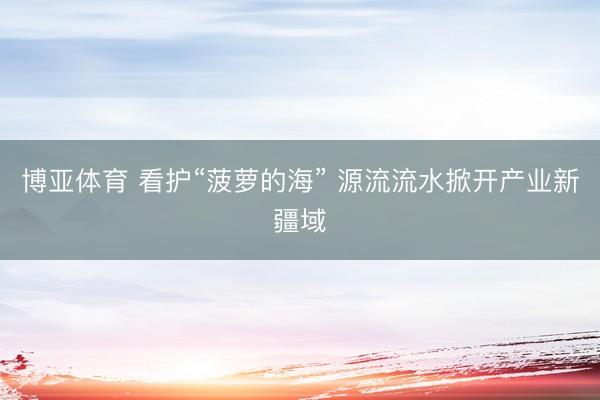 博亚体育 看护“菠萝的海” 源流流水掀开产业新疆域