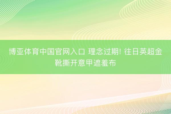博亚体育中国官网入口 理念过期! 往日英超金靴撕开意甲遮羞布