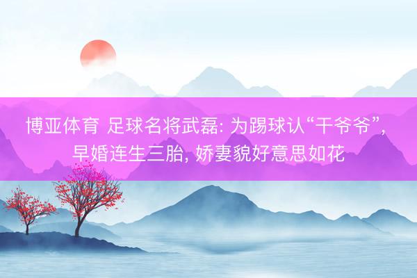 博亚体育 足球名将武磊: 为踢球认“干爷爷”， 早婚连生三胎， 娇妻貌好意思如花