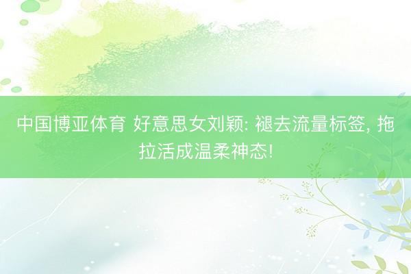 中国博亚体育 好意思女刘颖: 褪去流量标签， 拖拉活成温柔神态!