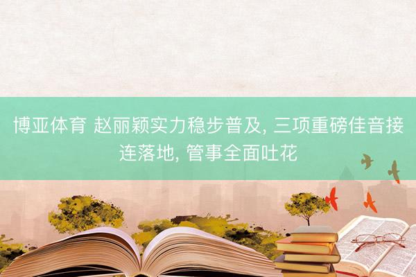 博亚体育 赵丽颖实力稳步普及, 三项重磅佳音接连落地, 管事全面吐花