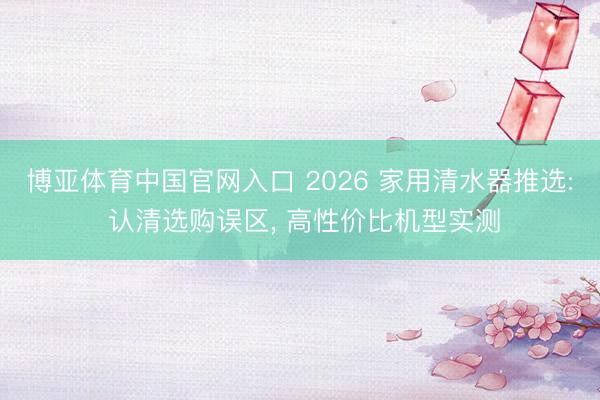 博亚体育中国官网入口 2026 家用清水器推选: 认清选购误区， 高性价比机型实测