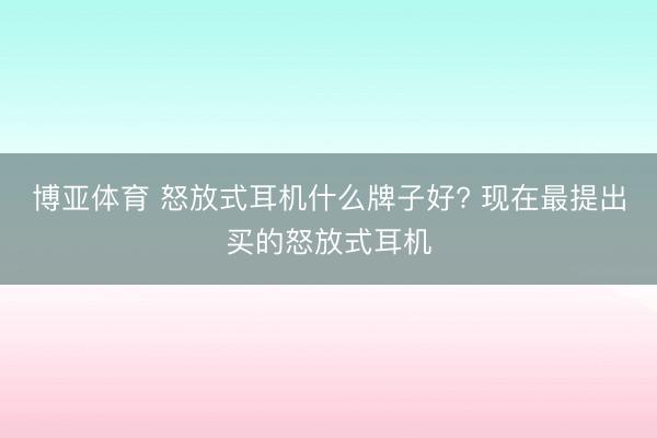 博亚体育 怒放式耳机什么牌子好? 现在最提出买的怒放式耳机