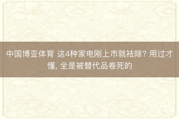 中国博亚体育 这4种家电刚上市就袪除? 用过才懂， 全是被替代品卷死的
