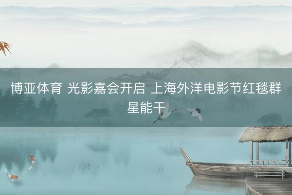 博亚体育 光影嘉会开启 上海外洋电影节红毯群星能干