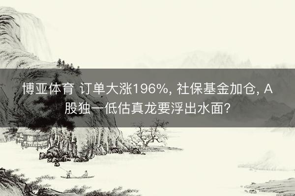 博亚体育 订单大涨196%， 社保基金加仓， A股独一低估真龙要浮出水面?