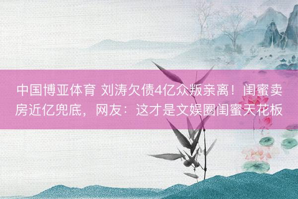 中国博亚体育 刘涛欠债4亿众叛亲离!闺蜜卖房近亿兜底,网友:这才是文娱圈闺蜜天花板