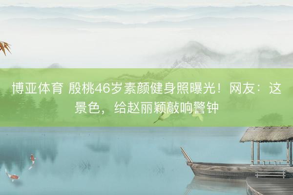 博亚体育 殷桃46岁素颜健身照曝光！网友：这景色，给赵丽颖敲响警钟