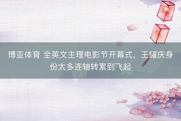 博亚体育 全英文主理电影节开幕式，王耀庆身份太多连轴转累到飞起
