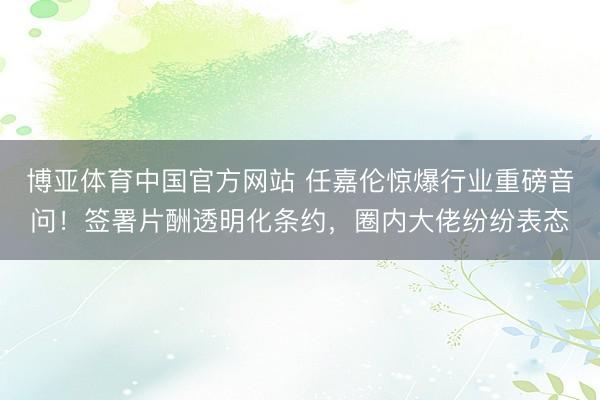 博亚体育中国官方网站 任嘉伦惊爆行业重磅音问！签署片酬透明化条约，圈内大佬纷纷表态