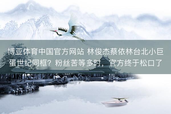 博亚体育中国官方网站 林俊杰蔡依林台北小巨蛋世纪同框？粉丝苦等多时，官方终于松口了