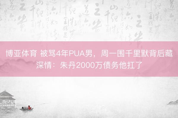 博亚体育 被骂4年PUA男，周一围千里默背后藏深情：朱丹2000万债务他扛了