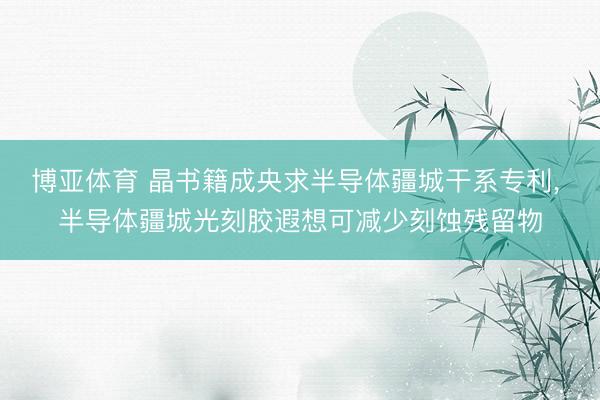 博亚体育 晶书籍成央求半导体疆城干系专利, 半导体疆城光刻胶遐想可减少刻蚀残留物