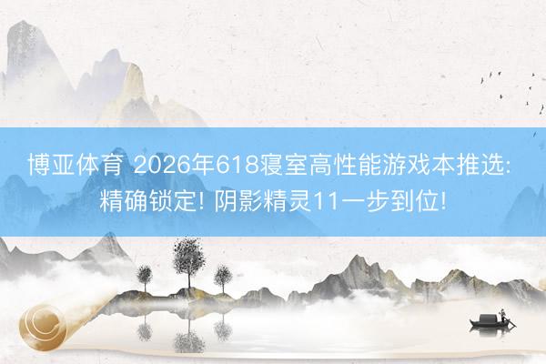 博亚体育 2026年618寝室高性能游戏本推选: 精确锁定! 阴影精灵11一步到位!