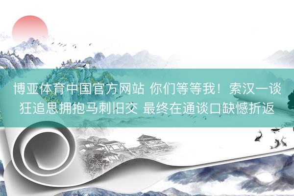 博亚体育中国官方网站 你们等等我！索汉一谈狂追思拥抱马刺旧交 最终在通谈口缺憾折返