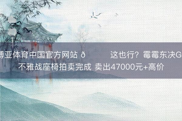 博亚体育中国官方网站 😅这也行?霉霉东决G3不雅战座椅拍卖完成 卖出47000元+高价