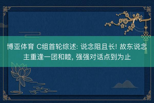 博亚体育 C组首轮综述: 说念阻且长! 故东说念主重逢一团和睦, 强强对话点到为止