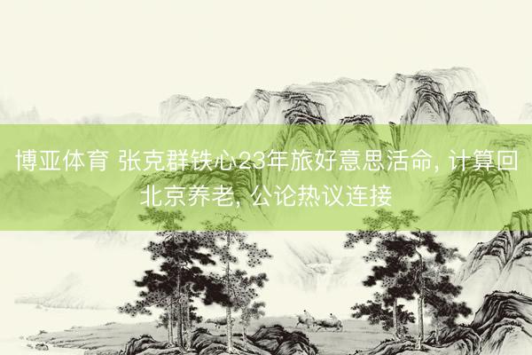 博亚体育 张克群铁心23年旅好意思活命， 计算回北京养老， 公论热议连接