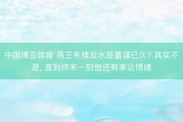 中国博亚体育 燕王朱棣反水是蓄谋已久? 其实不是， 直到终末一刻他还有幸运情绪