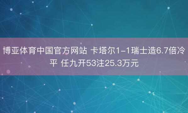 博亚体育中国官方网站 卡塔尔1-1瑞士造6.7倍冷平 任九开53注25.3万元