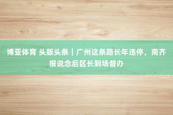 博亚体育 头版头条｜广州这条路长年违停，南齐报说念后区长到场督办