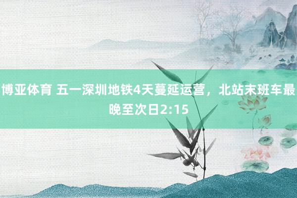博亚体育 五一深圳地铁4天蔓延运营，北站末班车最晚至次日2:15