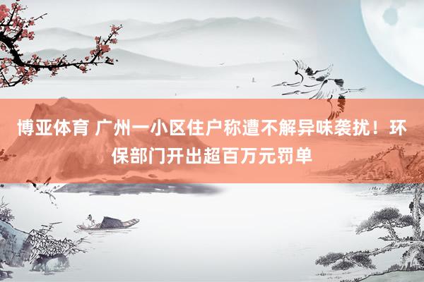 博亚体育 广州一小区住户称遭不解异味袭扰！环保部门开出超百万元罚单