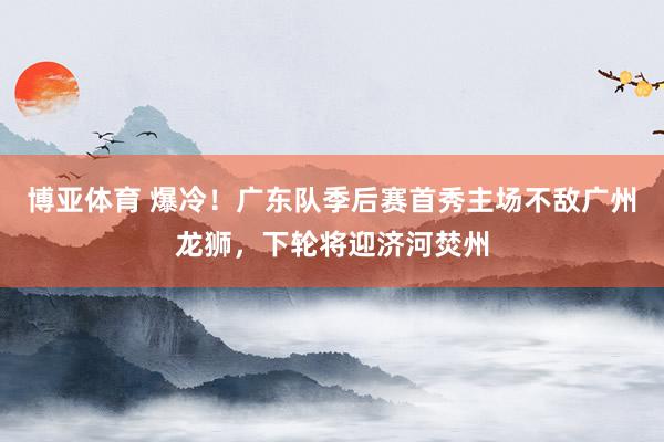 博亚体育 爆冷！广东队季后赛首秀主场不敌广州龙狮，下轮将迎济河焚州