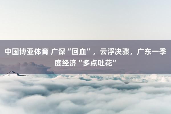 中国博亚体育 广深“回血”，云浮决骤，广东一季度经济“多点吐花”