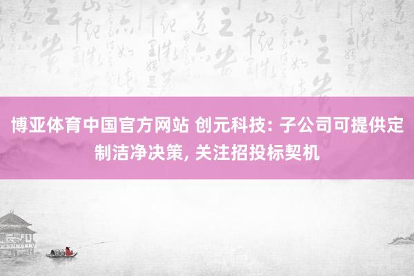 博亚体育中国官方网站 创元科技: 子公司可提供定制洁净决策， 关注招投标契机