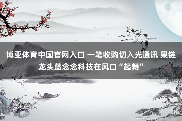 博亚体育中国官网入口 一笔收购切入光通讯 果链龙头蓝念念科技在风口“起舞”
