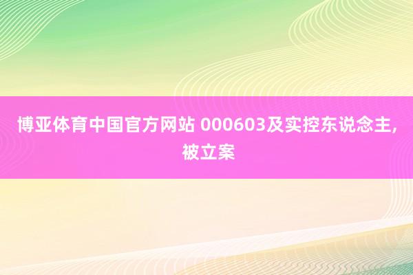 博亚体育中国官方网站 000603及实控东说念主， 被立案