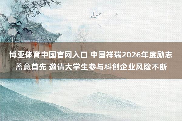 博亚体育中国官网入口 中国祥瑞2026年度励志蓄意首先 邀请大学生参与科创企业风险不断