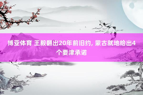 博亚体育 王毅翻出20年前旧约， 蒙古就地给出4个要津承诺