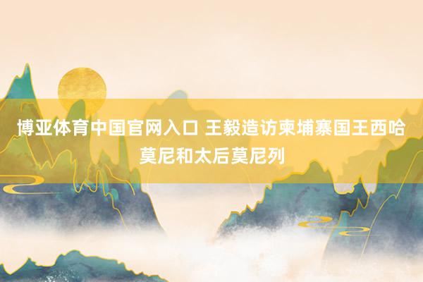 博亚体育中国官网入口 王毅造访柬埔寨国王西哈莫尼和太后莫尼列