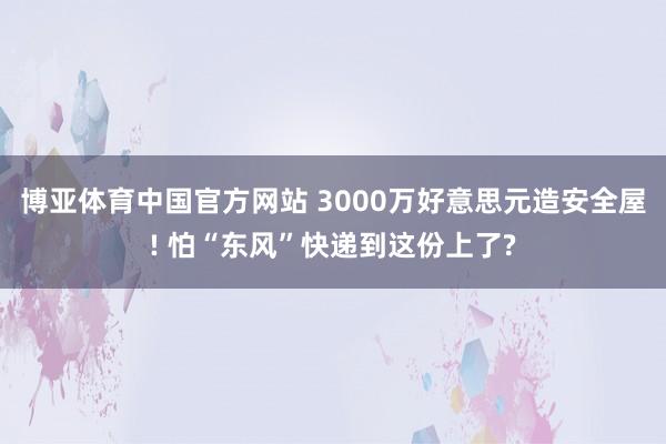 博亚体育中国官方网站 3000万好意思元造安全屋! 怕“东风”快递到这份上了?