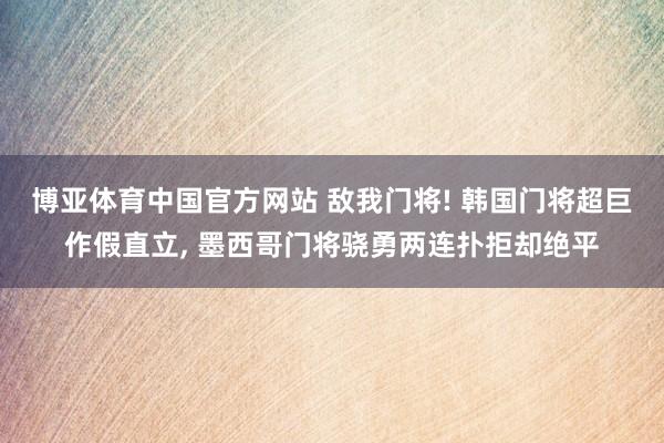 博亚体育中国官方网站 敌我门将! 韩国门将超巨作假直立，<a href=